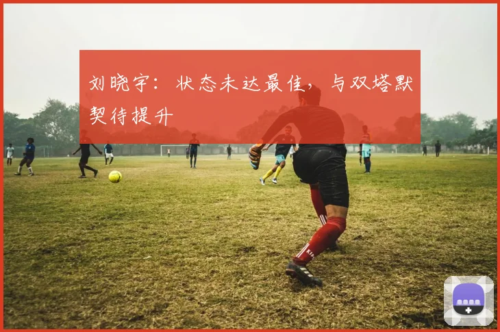 刘晓宇：状态未达最佳，与双塔默契待提升