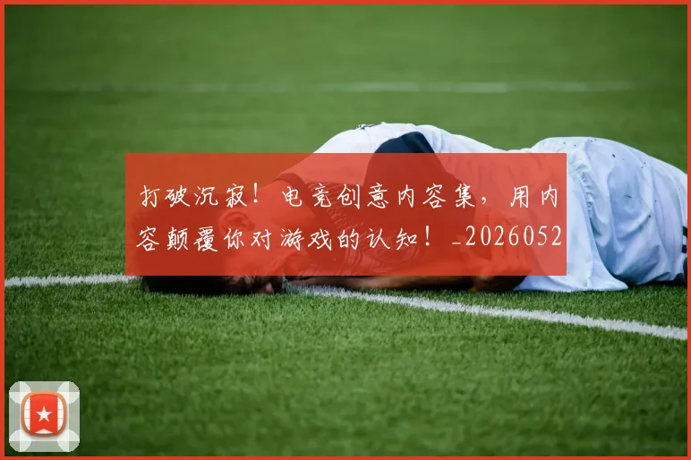 打破沉寂！电竞创意内容集，用内容颠覆你对游戏的认知！_20260526085056