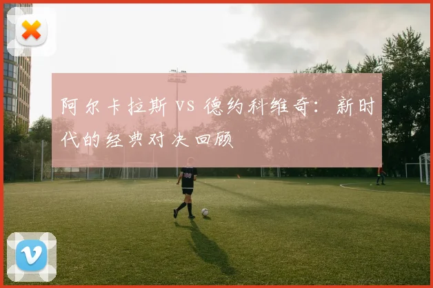 阿尔卡拉斯 vs 德约科维奇：新时代的经典对决回顾