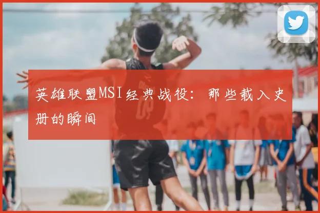 英雄联盟MSI经典战役：那些载入史册的瞬间