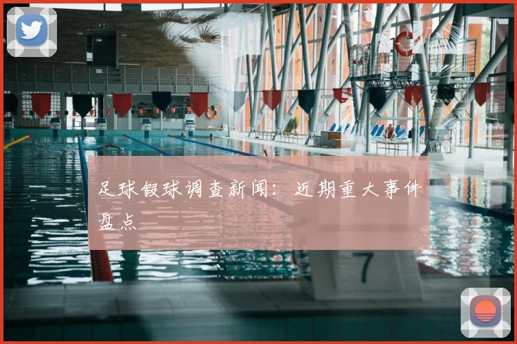 足球假球调查新闻：近期重大事件盘点